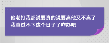 他老打我都說要真的說要離他又不離了我真過不下這個(gè)日子了咋辦吧