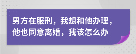 男方在服刑，我想和他辦理，他也同意離婚，我該怎么辦