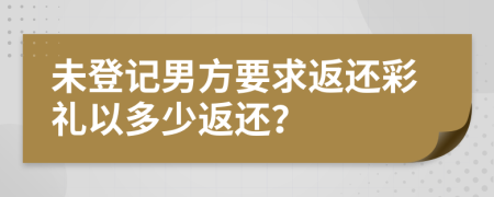 未登記男方要求返還彩禮以多少返還？