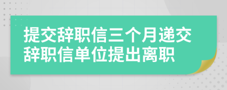 提交辭職信三個月遞交辭職信單位提出離職