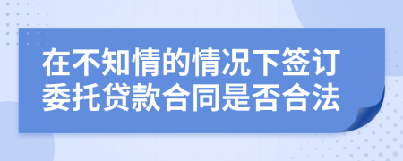 在不知情的情況下簽訂委托貸款合同是否合法