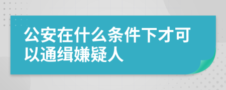 公安在什么條件下才可以通緝嫌疑人