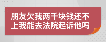 朋友欠我兩千塊錢還不上我能去法院起訴他嗎