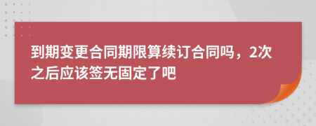 到期變更合同期限算續(xù)訂合同嗎，2次之后應(yīng)該簽無(wú)固定了吧