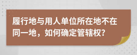 履行地与用人单位所在地不在同一地，如何确定管辖权？