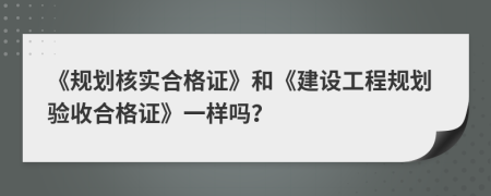 《規(guī)劃核實合格證》和《建設(shè)工程規(guī)劃驗收合格證》一樣嗎？