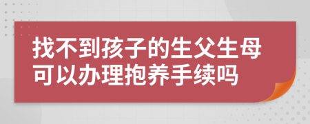 找不到孩子的生父生母可以辦理抱養(yǎng)手續(xù)嗎