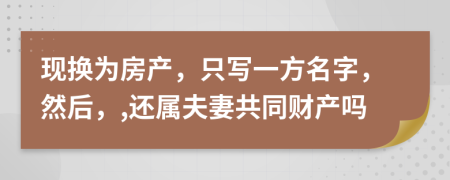 現(xiàn)換為房產(chǎn)，只寫(xiě)一方名字，然后，,還屬夫妻共同財(cái)產(chǎn)嗎