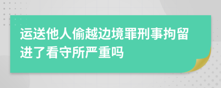 運送他人偷越邊境罪刑事拘留進了看守所嚴重嗎
