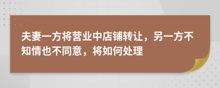 夫妻一方將營業(yè)中店鋪轉(zhuǎn)讓，另一方不知情也不同意，將如何處理