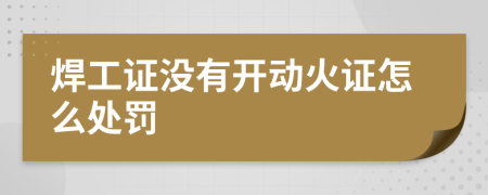 焊工證沒(méi)有開(kāi)動(dòng)火證怎么處罰