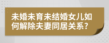 未婚未育未結婚女兒如何解除夫妻同居關系?
