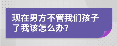 現(xiàn)在男方不管我們孩子了我該怎么辦？