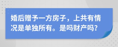 婚后贈(zèng)予一方房子，上共有情況是單獨(dú)所有。是嗎財(cái)產(chǎn)嗎？