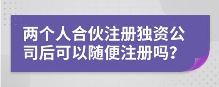 兩個人合伙注冊獨資公司后可以隨便注冊嗎？