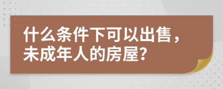 什么條件下可以出售，未成年人的房屋？
