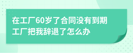 在工廠60歲了合同沒有到期工廠把我辭退了怎么辦