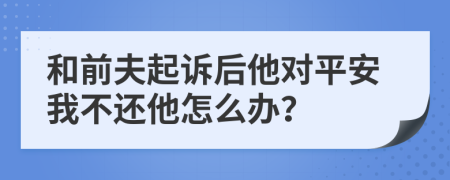 和前夫起訴后他對(duì)平安我不還他怎么辦？