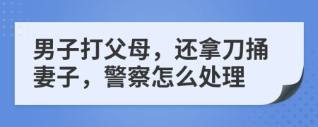 男子打父母，還拿刀捅妻子，警察怎么處理