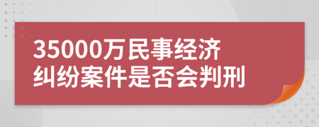 35000萬民事經(jīng)濟(jì)糾紛案件是否會(huì)判刑