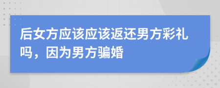 后女方應(yīng)該應(yīng)該返還男方彩禮嗎，因?yàn)槟蟹津_婚