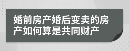 婚前房產(chǎn)婚后變賣的房產(chǎn)如何算是共同財產(chǎn)