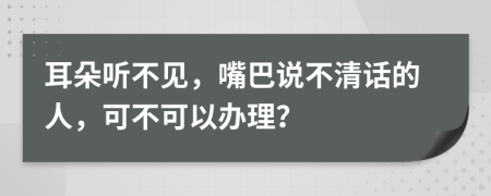 耳朵聽不見，嘴巴說不清話的人，可不可以辦理？