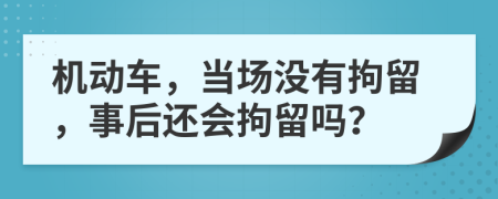 機(jī)動(dòng)車(chē)，當(dāng)場(chǎng)沒(méi)有拘留，事后還會(huì)拘留嗎？