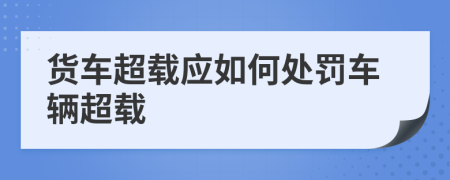 貨車超載應(yīng)如何處罰車輛超載