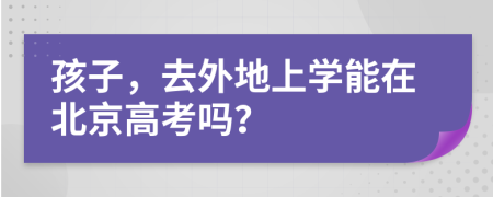 孩子，去外地上學(xué)能在北京高考嗎？