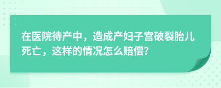 在醫(yī)院待產(chǎn)中，造成產(chǎn)婦子宮破裂胎兒死亡，這樣的情況怎么賠償？