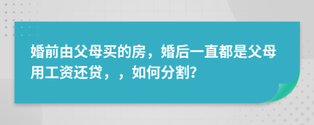 婚前由父母買的房，婚后一直都是父母用工資還貸，，如何分割？