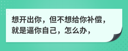 想開出你，但不想給你補償，就是逼你自己，怎么辦，