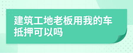 建筑工地老板用我的車抵押可以嗎