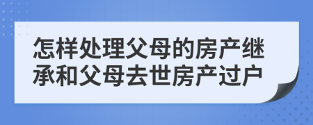 怎樣處理父母的房產(chǎn)繼承和父母去世房產(chǎn)過戶