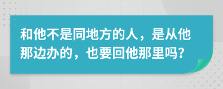 和他不是同地方的人，是從他那邊辦的，也要回他那里嗎？
