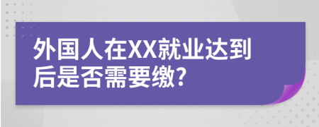 外國人在XX就業(yè)達到后是否需要繳?