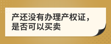 產(chǎn)還沒有辦理產(chǎn)權(quán)證，是否可以買賣