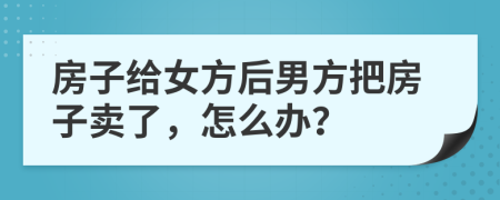 房子給女方后男方把房子賣了，怎么辦？