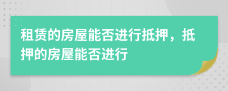 租賃的房屋能否進(jìn)行抵押，抵押的房屋能否進(jìn)行