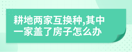 耕地兩家互換種,其中一家蓋了房子怎么辦