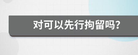 對(duì)可以先行拘留嗎？