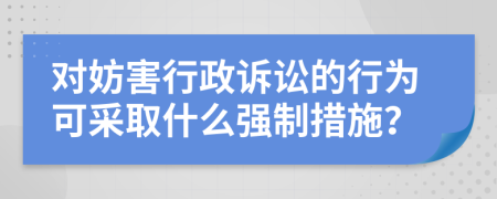 對(duì)妨害行政訴訟的行為可采取什么強(qiáng)制措施？