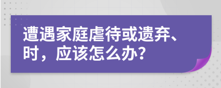 遭遇家庭虐待或遺棄、時，應(yīng)該怎么辦？