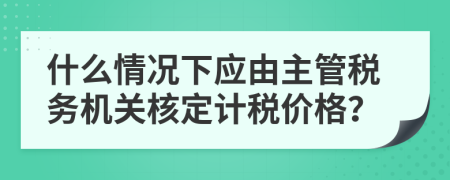 什么情況下應(yīng)由主管稅務(wù)機(jī)關(guān)核定計稅價格？