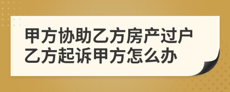 甲方協(xié)助乙方房產(chǎn)過戶乙方起訴甲方怎么辦