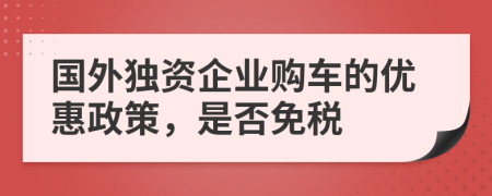 國外獨(dú)資企業(yè)購車的優(yōu)惠政策，是否免稅