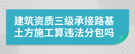 建筑資質(zhì)三級承接路基土方施工算違法分包嗎