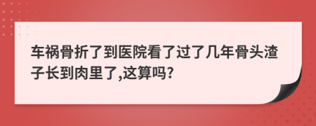 車禍骨折了到醫(yī)院看了過了幾年骨頭渣子長到肉里了,這算嗎?