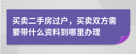 買賣二手房過戶，買賣雙方需要帶什么資料到哪里辦理